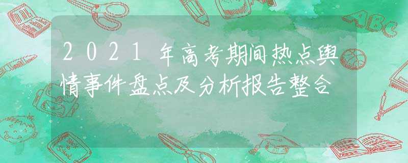 2021年高考期间热点舆情事件盘点及分析报告整合