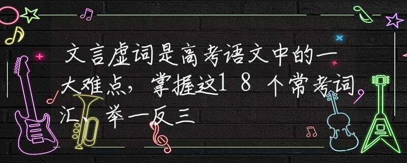 文言虚词是高考语文中的一大难点，掌握这18个常考词汇、举一反三