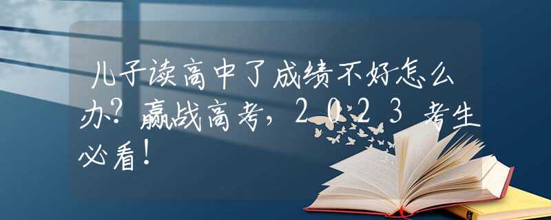 儿子读高中了成绩不好怎么办？赢战高考，2023考生必看！