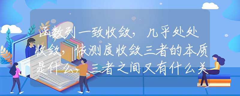 函数列一致收敛，几乎处处收敛，依测度收敛三者的本质是什么，三者之间又有什么关系？