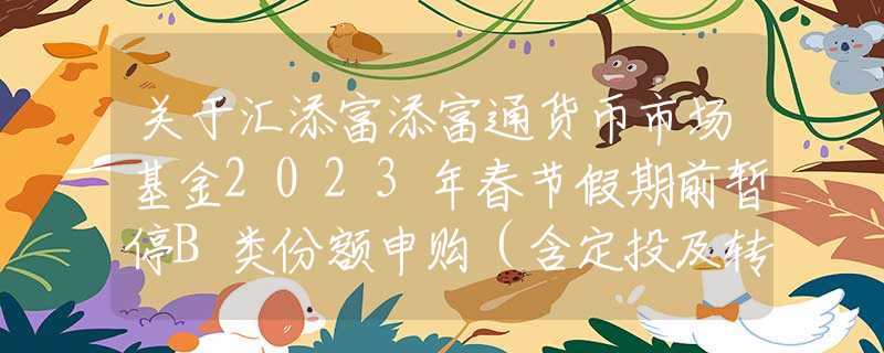 关于汇添富添富通货币市场基金2023年春节假期前暂停B类份额申购（含定投及转换转入）业务的公告