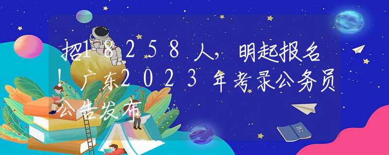 招18258人，明起报名！广东2023年考录公务员公告发布