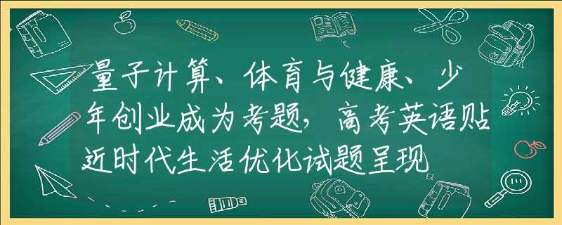 量子计算、体育与健康、少年创业成为考题，高考英语贴近时代生活优化试题呈现