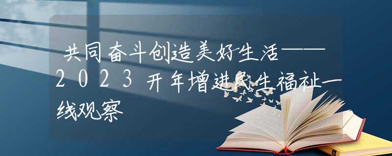 共同奋斗创造美好生活——2023开年增进民生福祉一线观察