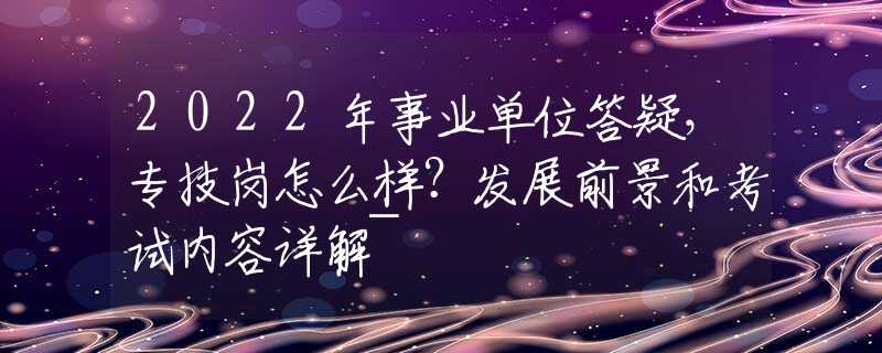 2022年事业单位答疑，专技岗怎么样？发展前景和考试内容详解~