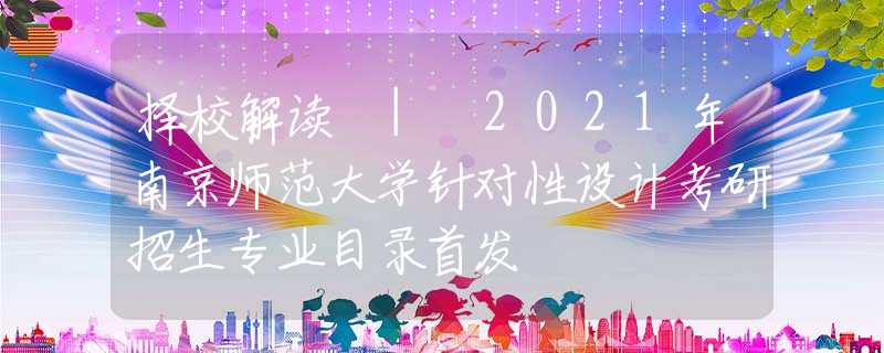 择校解读 | 2021年南京师范大学针对性设计考研招生专业目录首发