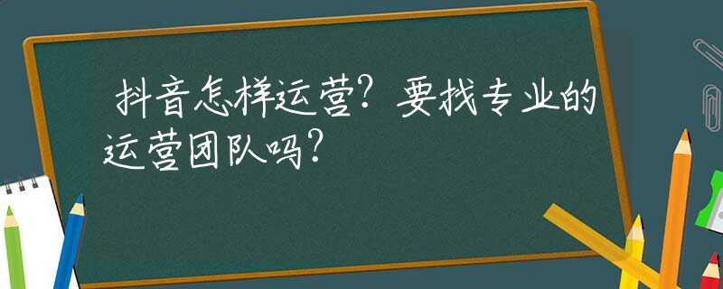 抖音怎样运营？要找专业的运营团队吗？