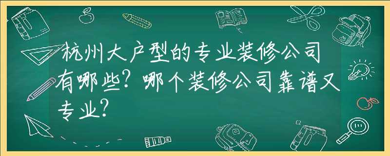 杭州大户型的专业装修公司有哪些？哪个装修公司靠谱又专业？