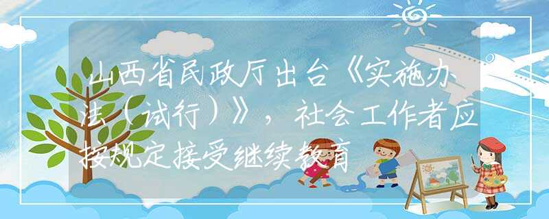 山西省民政厅出台《实施办法（试行）》，社会工作者应按规定接受继续教育