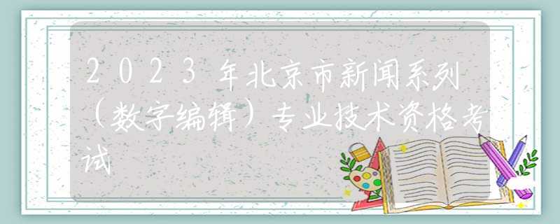 2023年北京市新闻系列（数字编辑）专业技术资格考试