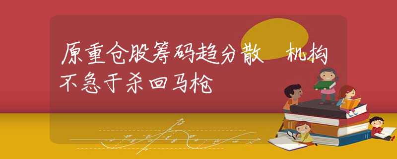 原重仓股筹码趋分散 机构不急于杀回马枪