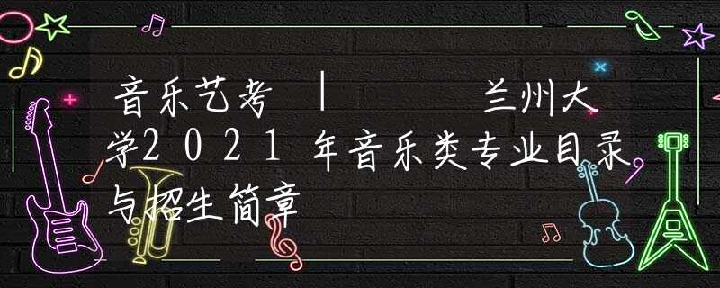 音乐艺考 | ​​兰州大学2021年音乐类专业目录与招生简章