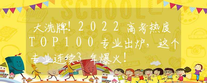 大洗牌！2022高考热度TOP100专业出炉，这个专业连续3年爆火！