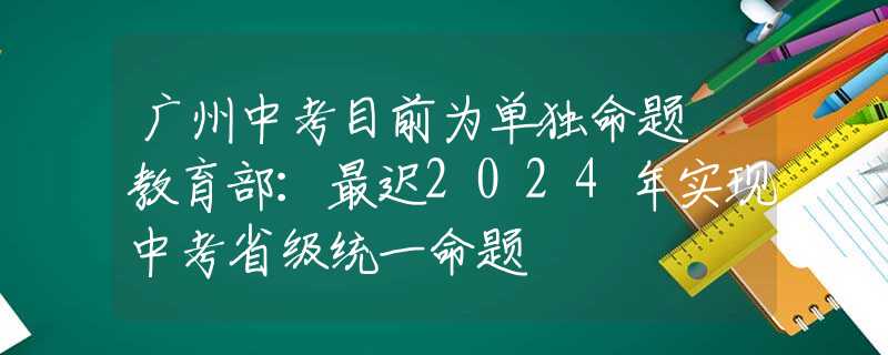 广州中考目前为单独命题 教育部：最迟2024年实现中考省级统一命题