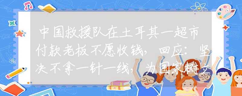 中国救援队在土耳其一超市付款老板不愿收钱，回应：坚决不拿一针一线，为国家树立良好形象