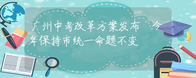 广州中考改革方案发布 今年保持市统一命题不变