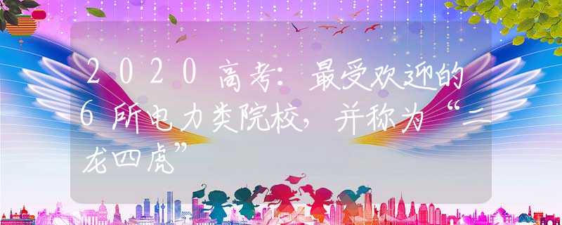 2020高考：最受欢迎的6所电力类院校，并称为“二龙四虎”