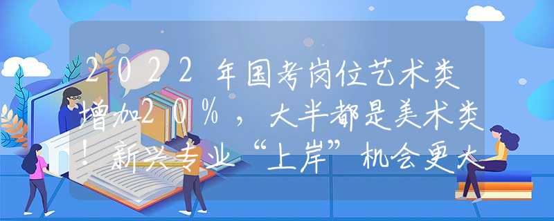 2022年国考岗位艺术类增加20%，大半都是美术类！新兴专业“上岸”机会更大！