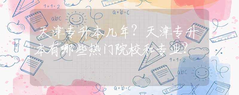 天津专升本几年？天津专升本有哪些热门院校和专业？