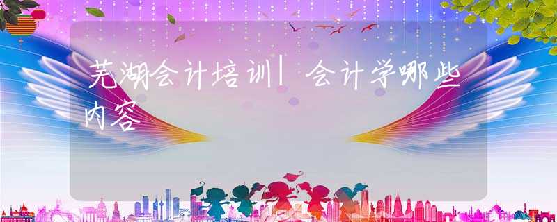 芜湖会计培训|会计学哪些内容