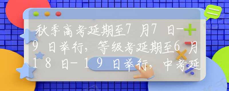 秋季高考延期至7月7日-9日举行，等级考延期至6月18日-19日举行，中考延期至7月11日-12日举行