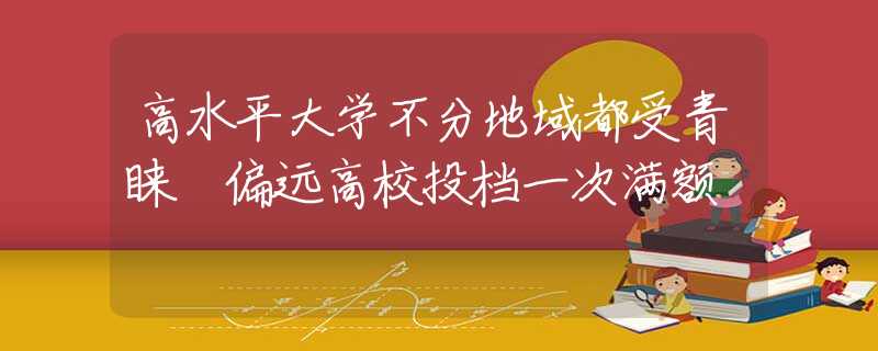 高水平大学不分地域都受青睐 偏远高校投档一次满额