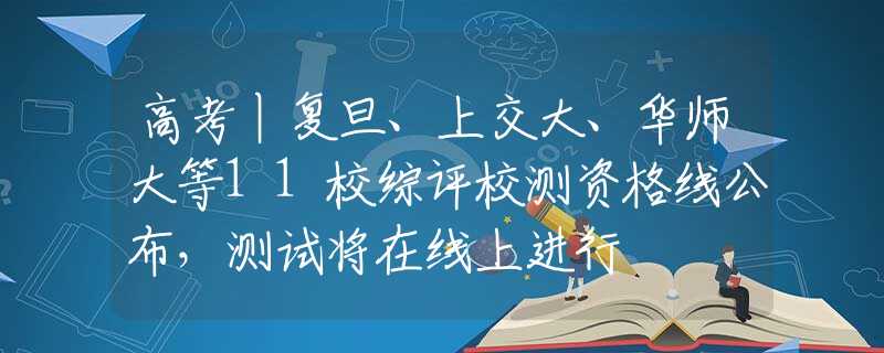 高考丨复旦、上交大、华师大等11校综评校测资格线公布，测试将在线上进行