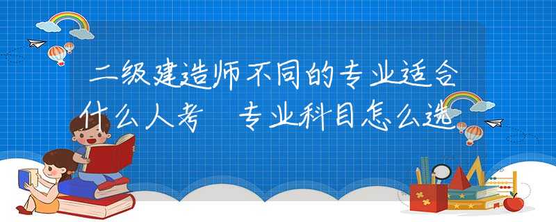 二级建造师不同的专业适合什么人考 专业科目怎么选