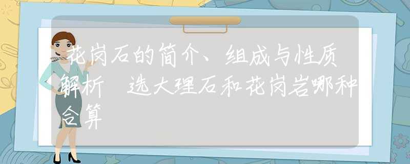 花岗石的简介、组成与性质解析 选大理石和花岗岩哪种合算