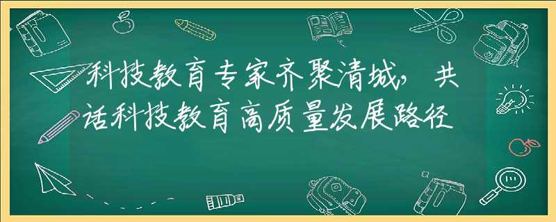 科技教育专家齐聚清城，共话科技教育高质量发展路径