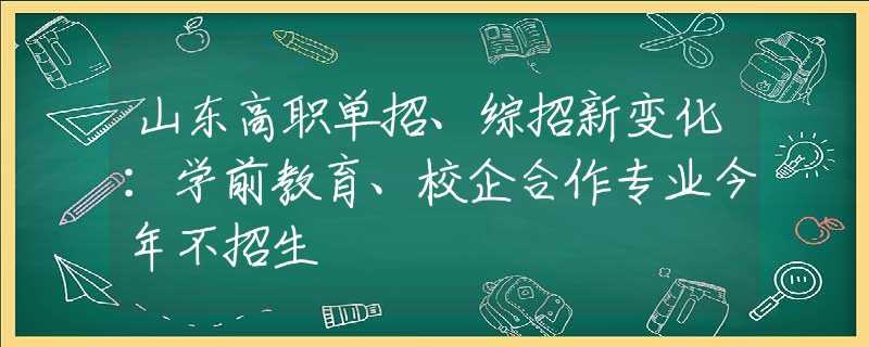 山东高职单招、综招新变化：学前教育、校企合作专业今年不招生