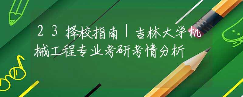 23择校指南｜吉林大学机械工程专业考研考情分析