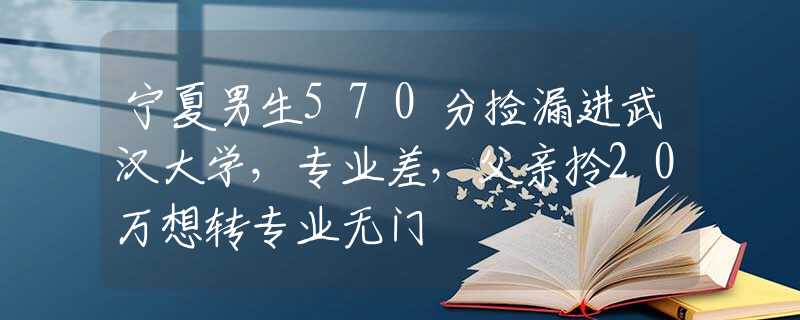 宁夏男生570分捡漏进武汉大学，专业差，父亲拎20万想转专业无门