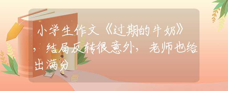 小学生作文《过期的牛奶》，结局反转很意外，老师也给出满分