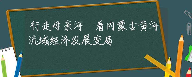 行走母亲河 看内蒙古黄河流域经济发展变局