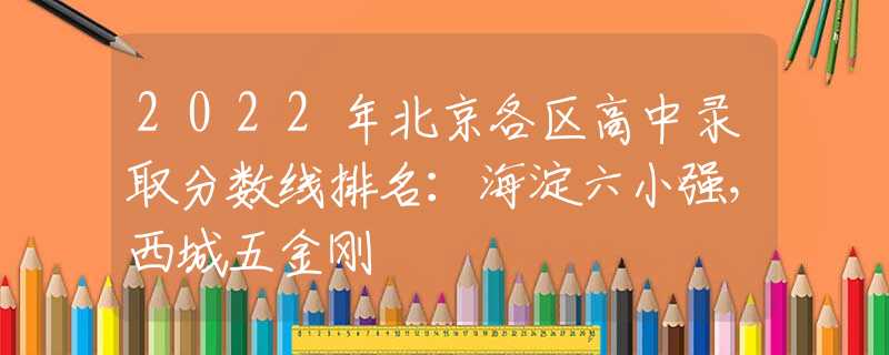 2022年北京各区高中录取分数线排名：海淀六小强，西城五金刚