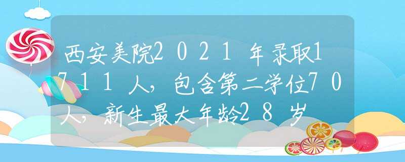 西安美院2021年录取1711人，包含第二学位70人，新生最大年龄28岁