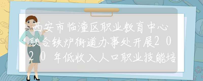 西安市临潼区职业教育中心联合铁炉街道办事处开展2020年低收入人口职业技能培训