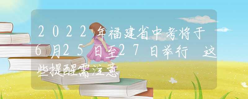 2022年福建省中考将于6月25日至27日举行 这些提醒需注意