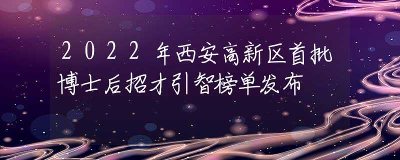 2022年西安高新区首批博士后招才引智榜单发布