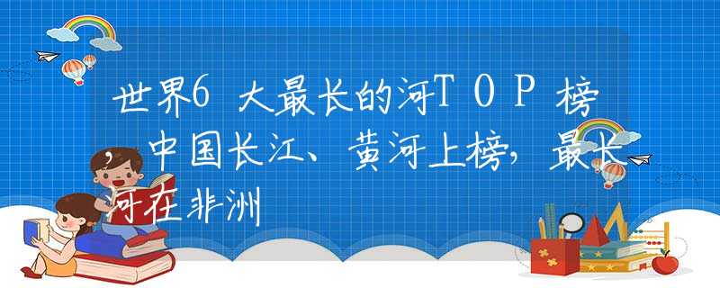 世界6大最长的河TOP榜，中国长江、黄河上榜，最长河在非洲