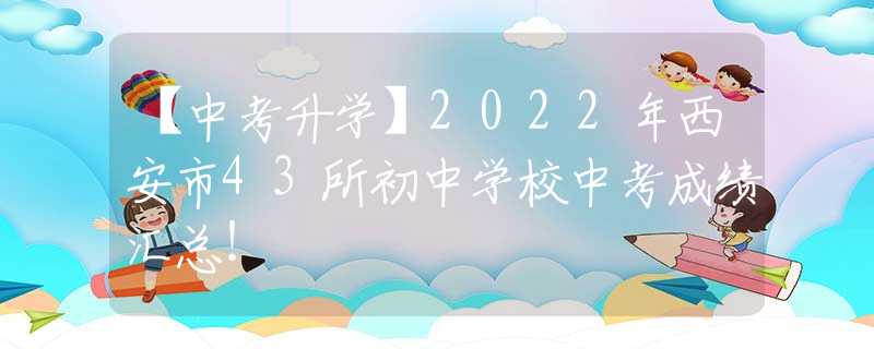 【中考升学】2022年西安市43所初中学校中考成绩汇总！