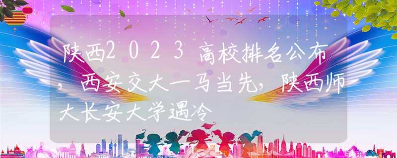 陕西2023高校排名公布，西安交大一马当先，陕西师大长安大学遇冷