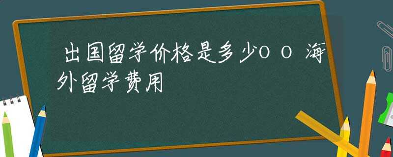 出国留学价格是多少oo海外留学费用