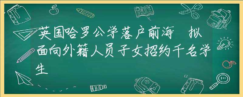 英国哈罗公学落户前海 拟面向外籍人员子女招约千名学生