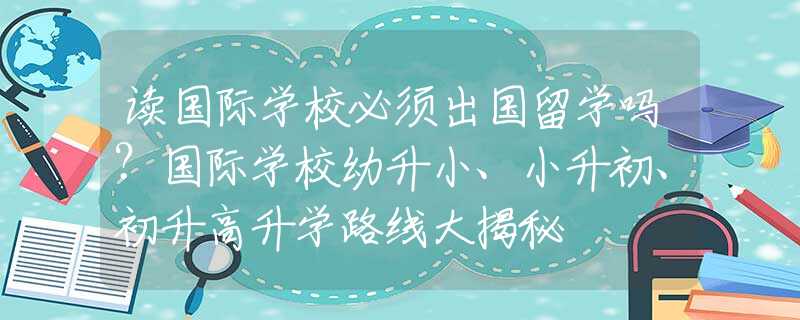 读国际学校必须出国留学吗？国际学校幼升小、小升初、初升高升学路线大揭秘