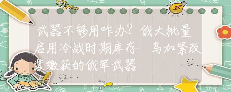 武器不够用咋办？俄大批量启用冷战时期库存 乌加紧改装缴获的俄军武器