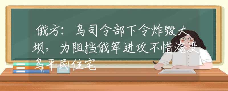 俄方：乌司令部下令炸毁大坝，为阻挡俄军进攻不惜淹没乌平民住宅