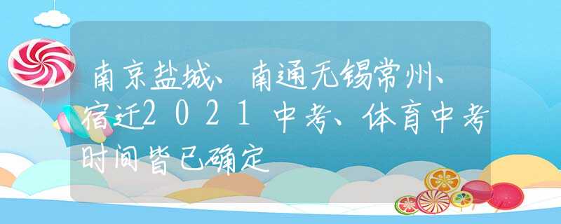 南京盐城、南通无锡常州、宿迁2021中考、体育中考时间皆已确定