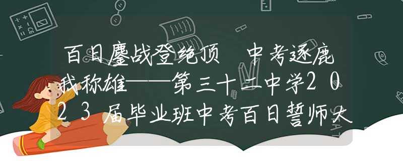 百日鏖战登绝顶 中考逐鹿我称雄——第三十二中学2023届毕业班中考百日誓师大会